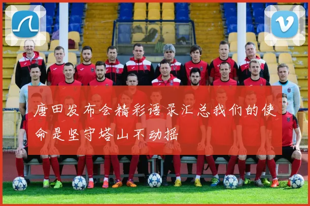唐田发布会精彩语录汇总我们的使命是坚守塔山不动摇