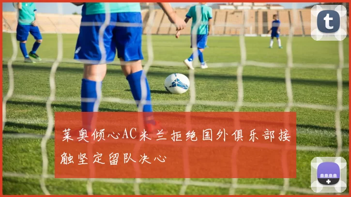 莱奥倾心AC米兰拒绝国外俱乐部接触坚定留队决心