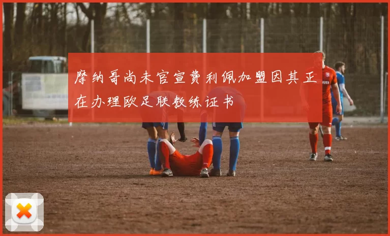 摩纳哥尚未官宣费利佩加盟因其正在办理欧足联教练证书