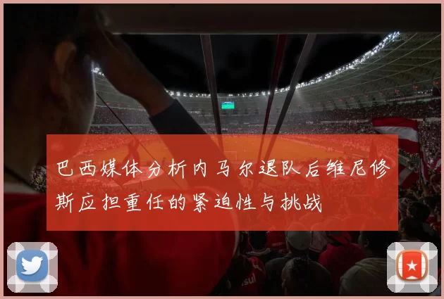 巴西媒体分析内马尔退队后维尼修斯应担重任的紧迫性与挑战