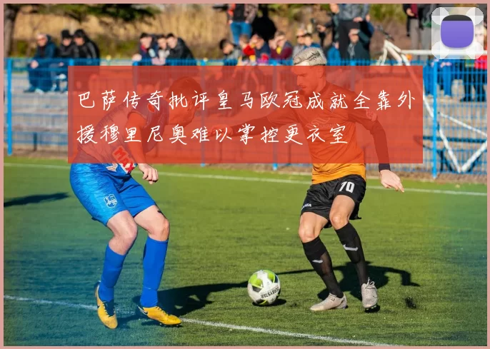 巴萨传奇批评皇马欧冠成就全靠外援穆里尼奥难以掌控更衣室