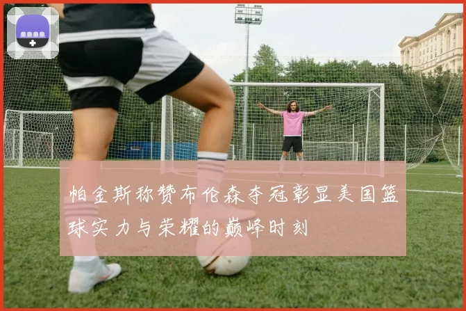 帕金斯称赞布伦森夺冠彰显美国篮球实力与荣耀的巅峰时刻