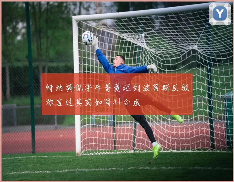 特纳调侃字母哥爱迟到波蒂斯反驳称言过其实如同AI合成