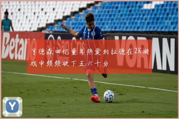 亨德森回忆童年热爱利拉德在2K游戏中频频砍下五六十分