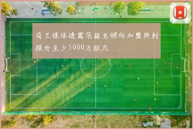 荷兰媒体透露范赫克倾向加盟热刺报价至少5000万欧元