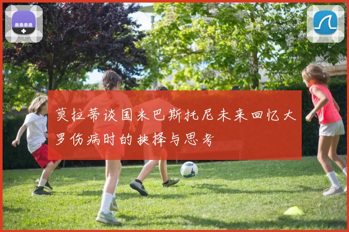 莫拉蒂谈国米巴斯托尼未来回忆大罗伤病时的抉择与思考