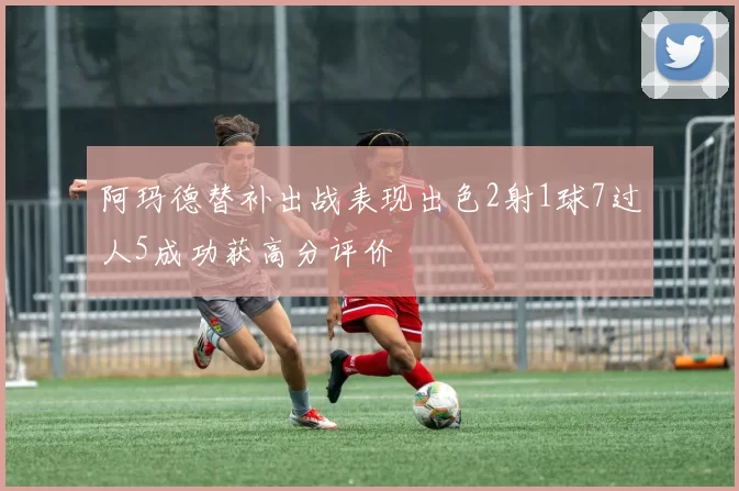 阿玛德替补出战表现出色2射1球7过人5成功获高分评价
