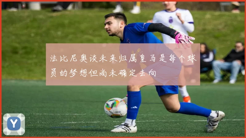 法比尼奥谈未来归属皇马是每个球员的梦想但尚未确定去向