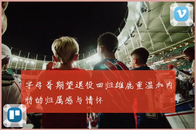 字母哥期望退役回归雄鹿重温加内特的归属感与情怀