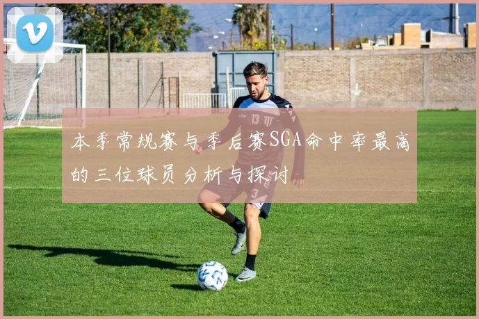 本季常规赛与季后赛SGA命中率最高的三位球员分析与探讨
