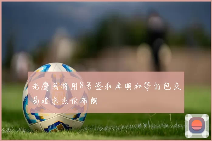老鹰或将用8号签和库明加等打包交易追求杰伦布朗