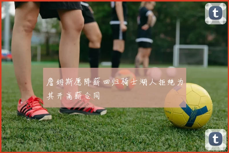 詹姆斯愿降薪回归骑士湖人拒绝为其开高薪合同