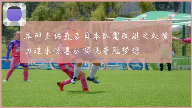 本田圭佑直言日本队需改进之处努力追求惊喜以实现夺冠梦想