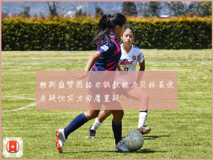 赖斯盛赞图赫尔执教能力贝林虽受质疑但实力毋庸置疑