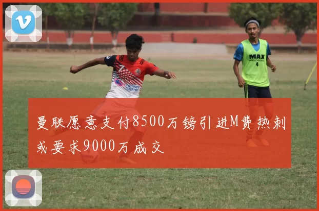 曼联愿意支付8500万镑引进M费热刺或要求9000万成交