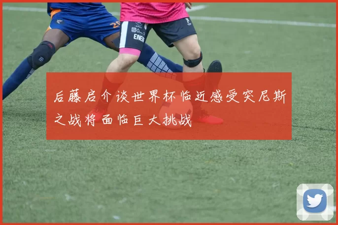 后藤启介谈世界杯临近感受突尼斯之战将面临巨大挑战