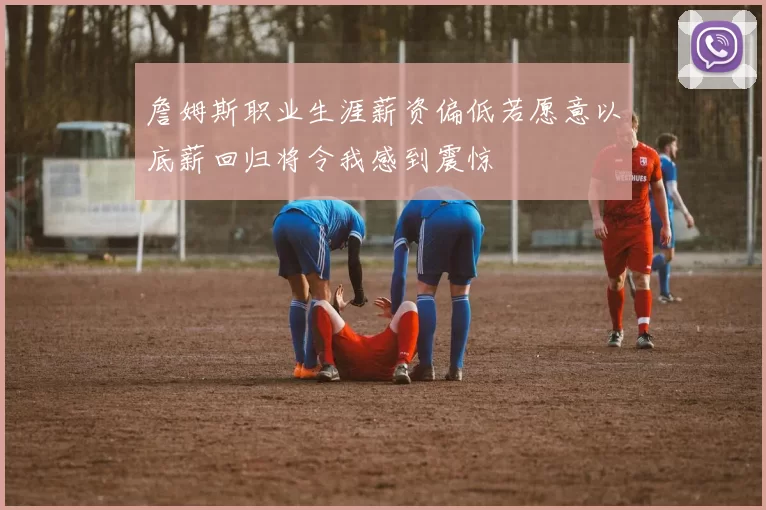 詹姆斯职业生涯薪资偏低若愿意以底薪回归将令我感到震惊