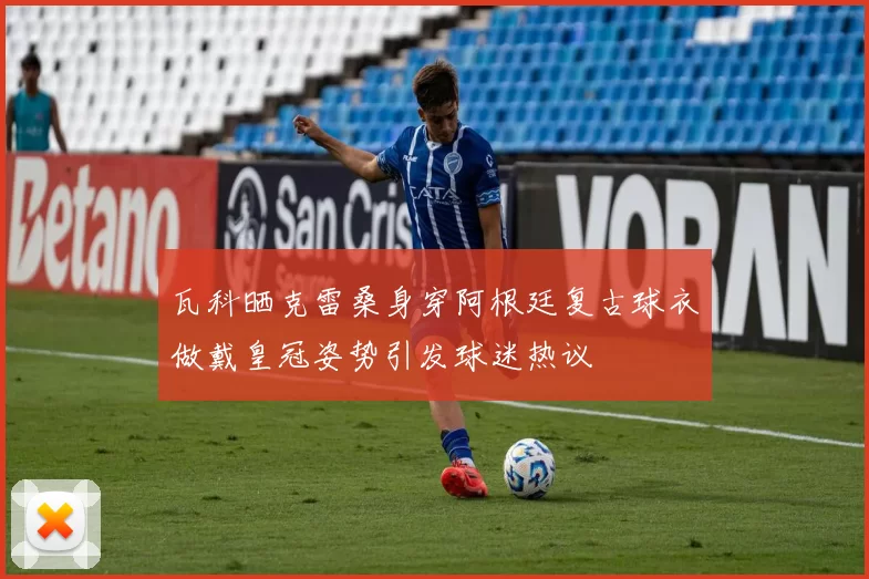 瓦科晒克雷桑身穿阿根廷复古球衣做戴皇冠姿势引发球迷热议