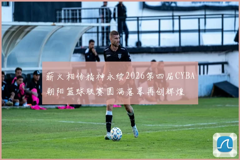 薪火相传精神永续2026第四届CYBA朝阳篮球联赛圆满落幕再创辉煌