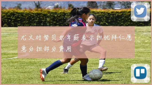 尤文对努贝尔年薪表示担忧拜仁愿意分担部分费用