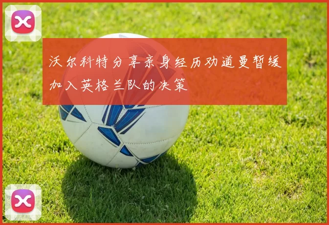沃尔科特分享亲身经历劝道曼暂缓加入英格兰队的决策