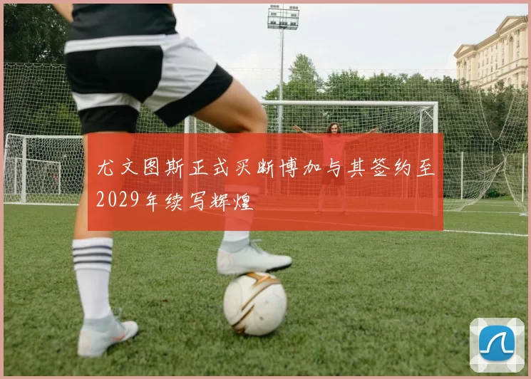 尤文图斯正式买断博加与其签约至2029年续写辉煌