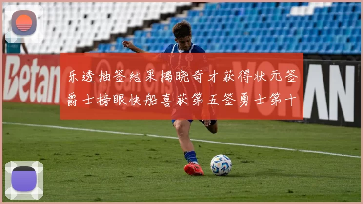 乐透抽签结果揭晓奇才获得状元签爵士榜眼快船喜获第五签勇士第十一雷霆第十二