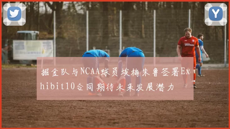 掘金队与NCAA球员埃梅朱鲁签署Exhibit10合同期待未来发展潜力