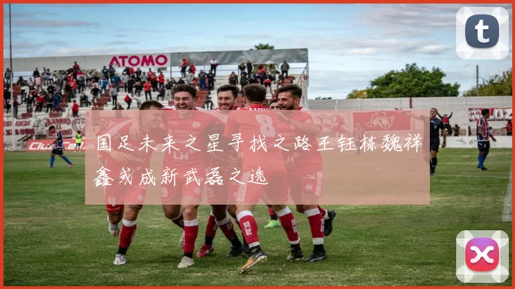 国足未来之星寻找之路王钰栋魏祥鑫或成新武磊之选