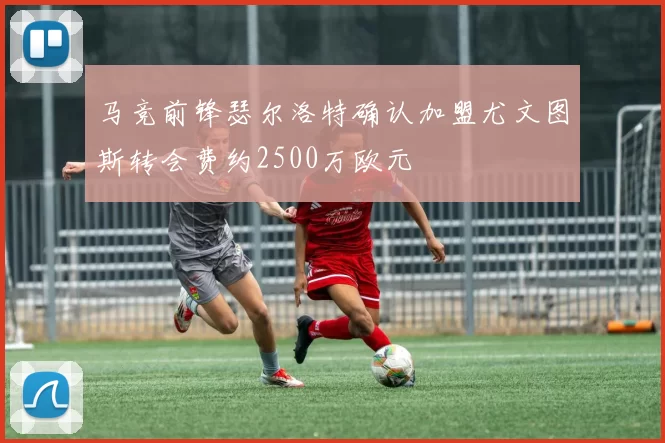 马竞前锋瑟尔洛特确认加盟尤文图斯转会费约2500万欧元