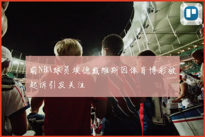 前NBA球员埃德戴维斯因体育博彩被起诉引发关注
